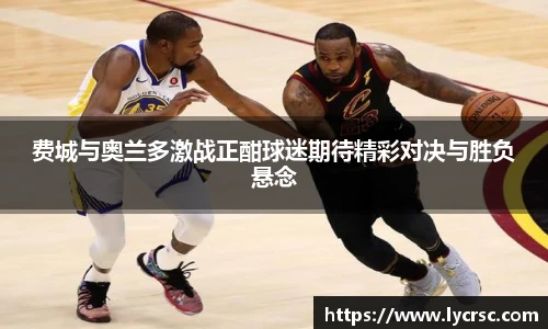今年会费城与奥兰多激战正酣球迷期待精彩对决与胜负悬念